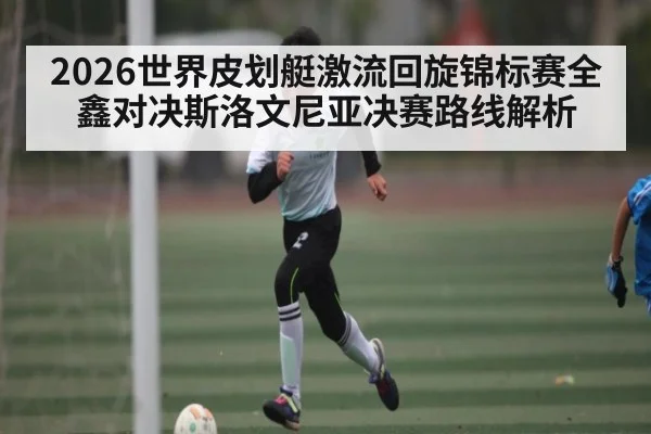 2026世界皮划艇激流回旋锦标赛全鑫对决斯洛文尼亚决赛路线解析